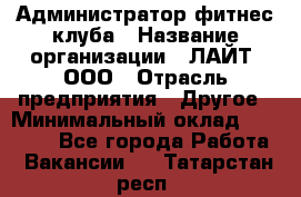 Администратор фитнес-клуба › Название организации ­ ЛАЙТ, ООО › Отрасль предприятия ­ Другое › Минимальный оклад ­ 17 000 - Все города Работа » Вакансии   . Татарстан респ.